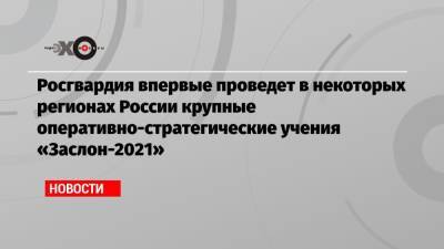 Росгвардия впервые проведет в некоторых регионах России крупные оперативно-стратегические учения «Заслон-2021»