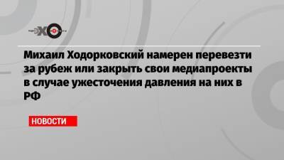 Михаил Ходорковский намерен перевезти за рубеж или закрыть свои медиапроекты в случае ужесточения давления на них в РФ