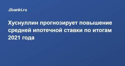 Хуснуллин прогнозирует повышение средней ипотечной ставки по итогам 2021 года