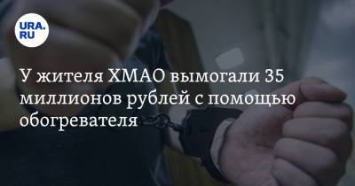 У жителя ХМАО вымогали 35 миллионов рублей с помощью обогревателя