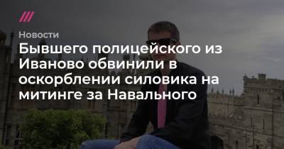 Бывшего полицейского из Иваново обвинили в оскорблении силовика на митинге за Навального