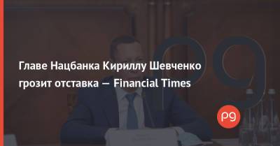 Главе Нацбанка Кириллу Шевченко грозит отставка — Financial Times