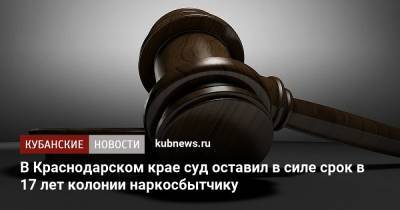 В Краснодарском крае суд оставил в силе срок в 17 лет колонии наркосбытчику