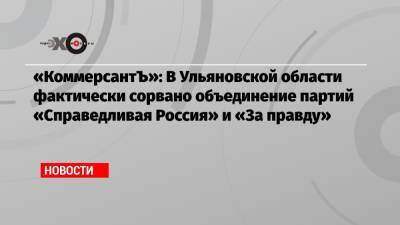 «КоммерсантЪ»: В Ульяновской области фактически сорвано объединение партий «Справедливая Россия» и «За правду»