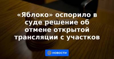 «Яблоко» оспорило в суде решение об отмене открытой трансляции с участков