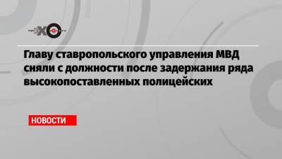 Главу ставропольского управления МВД сняли с должности после задержания ряда высокопоставленных полицейских