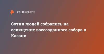 Сотни людей собрались на освящение воссозданного собора в Казани