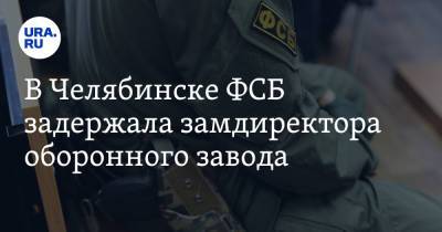 В Челябинске ФСБ задержала замдиректора оборонного завода