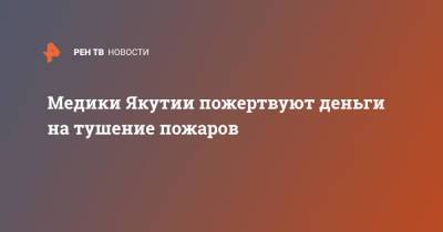 Медики Якутии пожертвуют деньги на тушение пожаров - ren.tv - респ. Саха