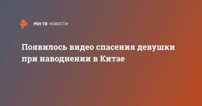 Появилось видео спасения девушки при наводнении в Китае