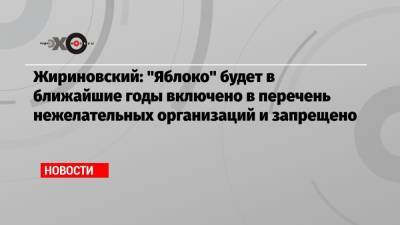 Жириновский: «Яблоко» будет в ближайшие годы включено в перечень нежелательных организаций и запрещено