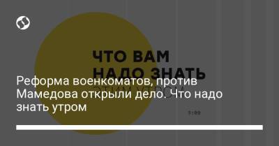 Борис Давиденко - Реформа военкоматов, против Мамедова открыли дело. Что надо знать утром - liga.net - Украина