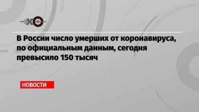 В России число умерших от коронавируса, по официальным данным, сегодня превысило 150 тысяч