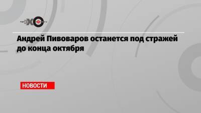 Андрей Пивоваров останется под стражей до конца октября