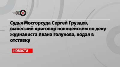 Судья Мосгорсуда Сергей Груздев, вынесший приговор полицейским по делу журналиста Ивана Голунова, подал в отставку