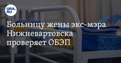 Больницу жены экс-мэра Нижневартовска проверяет ОБЭП