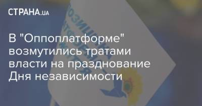 В "Оппоплатформе" возмутились тратами власти на празднование Дня независимости - strana.ua - Украина
