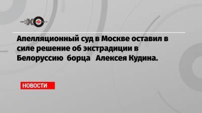 Апелляционный суд в Москве оставил в силе решение об экстрадиции в Белоруссию борца Алексея Кудина.
