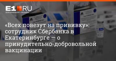 «Всех повезут на прививку»: сотрудник Сбербанка в Екатеринбурге — о принудительно-добровольной вакцинации