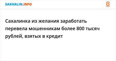 Сахалинка из желания заработать перевела мошенникам более 800 тысяч рублей, взятых в кредит