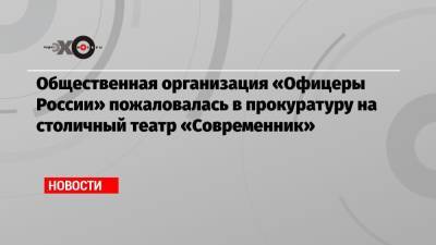 Общественная организация «Офицеры России» пожаловалась в прокуратуру на столичный театр «Современник»