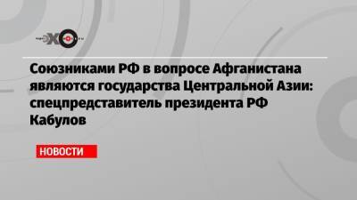 Союзниками РФ в вопросе Афганистана являются государства Центральной Азии: спецпредставитель президента РФ Кабулов