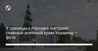 У границы с Россией построят главный военный храм Украины – фото