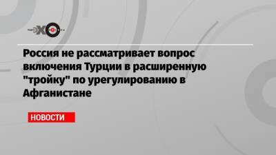 Россия не рассматривает вопрос включения Турции в расширенную «тройку» по урегулированию в Афганистане