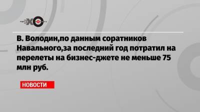 В. Володин,по данным соратников Навального,за последний год потратил на перелеты на бизнес-джете не меньше 75 млн руб.