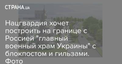 Нацгвардия хочет построить на границе с Россией "главный военный храм Украины" с блокпостом и гильзами. Фото