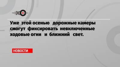 Уже этой осенью дорожные камеры смогут фиксировать невключенные ходовые огни и ближний свет.