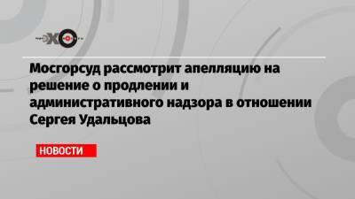 Мосгорсуд рассмотрит апелляцию на решение о продлении и административного надзора в отношении Сергея Удальцова