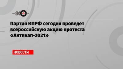 Партия КПРФ сегодня проведет всероссийскую акцию протеста «Антикап-2021»