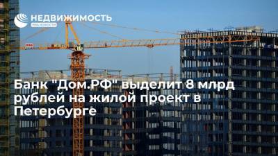 Банк "Дом.РФ" выделит 8 млрд рублей на жилой проект в Петербурге