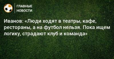 Иванов: «Люди ходят в театры, кафе, рестораны, а на футбол нельзя. Пока ищем логику, страдают клуб и команда»