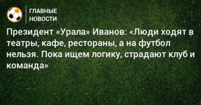 Президент «Урала» Иванов: «Люди ходят в театры, кафе, рестораны, а на футбол нельзя. Пока ищем логику, страдают клуб и команда»