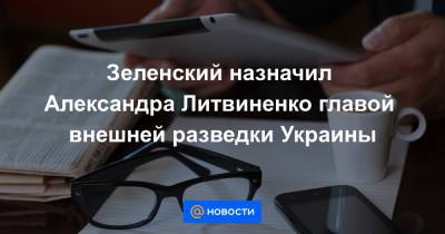Зеленский назначил Александра Литвиненко главой внешней разведки Украины
