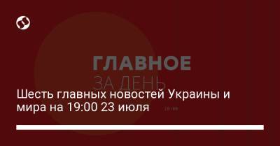 Шесть главных новостей Украины и мира на 19:00 23 июля