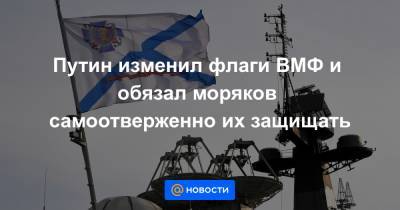 Путин изменил флаги ВМФ и обязал моряков самоотверженно их защищать
