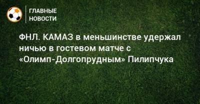 ФНЛ. КАМАЗ в меньшинстве удержал ничью в гостевом матче с «Олимп-Долгопрудным» Пилипчука