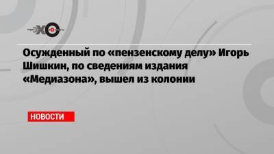 Осужденный по «пензенскому делу» Игорь Шишкин, по сведениям издания «Медиазона», вышел из колонии