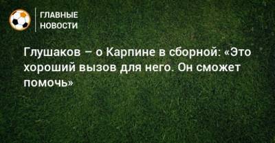 Глушаков – о Карпине в сборной: «Это хороший вызов для него. Он сможет помочь»