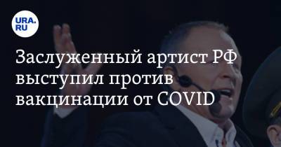 Заслуженный артист РФ выступил против вакцинации от COVID. «Это всемирное зло»