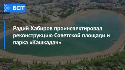 Радий Хабиров проинспектировал реконструкцию Советской площади и парка «Кашкадан»