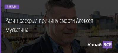 Разин раскрыл причину смерти Алексея Мускатина