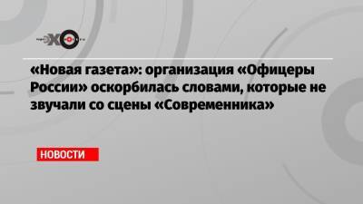 «Новая газета»: организация «Офицеры России» оскорбилась словами, которые не звучали со сцены «Современника»