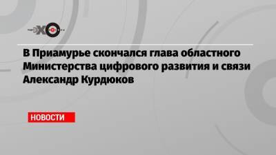 В Приамурье скончался глава областного Министерства цифрового развития и связи Александр Курдюков