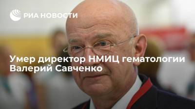 Директор НМИЦ гематологии Валерий Савченко умер в возрасте 69 лет