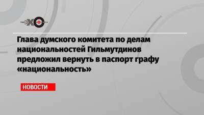 Глава думского комитета по делам национальностей Гильмутдинов предложил вернуть в паспорт графу «национальность»