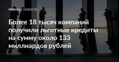 Более 18 тысяч компаний получили льготные кредиты на сумму около 133 миллиардов рублей
